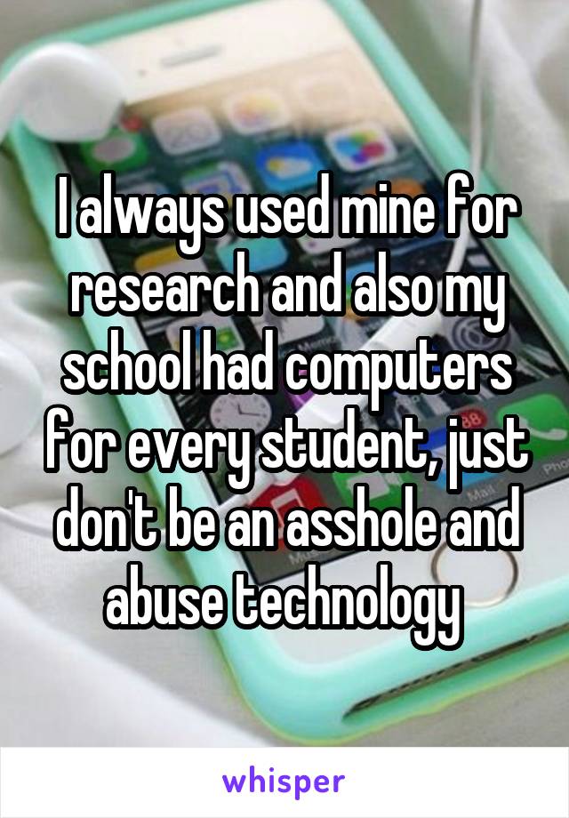 I always used mine for research and also my school had computers for every student, just don't be an asshole and abuse technology 