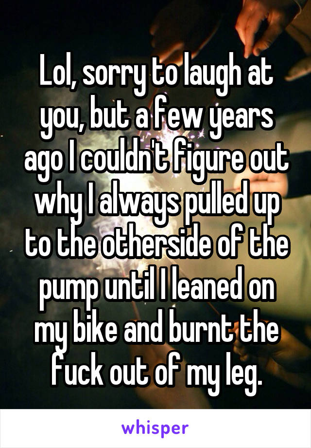 Lol, sorry to laugh at you, but a few years ago I couldn't figure out why I always pulled up to the otherside of the pump until I leaned on my bike and burnt the fuck out of my leg.