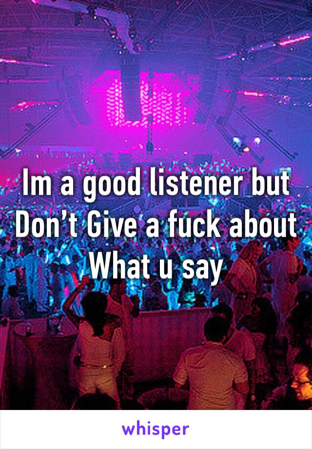 Im a good listener but Don’t Give a fuck about What u say