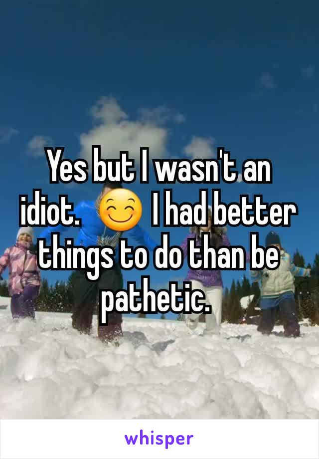 Yes but I wasn't an idiot.  😊 I had better things to do than be pathetic. 