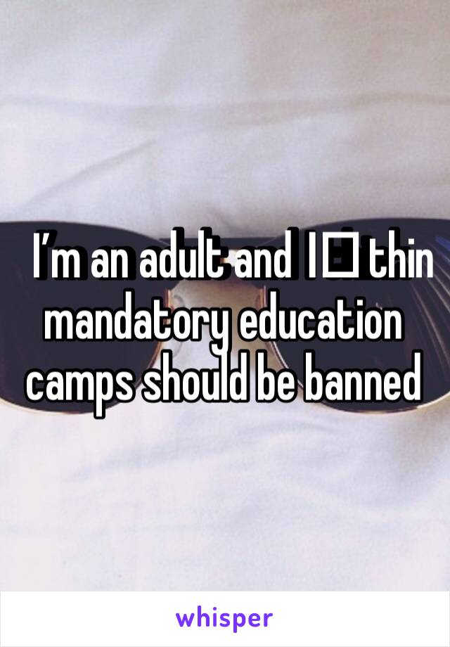 I’m an adult and I️ think mandatory education camps should be banned 