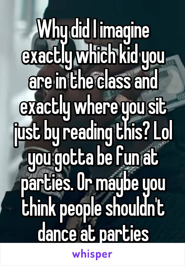 Why did I imagine exactly which kid you are in the class and exactly where you sit just by reading this? Lol you gotta be fun at parties. Or maybe you think people shouldn't dance at parties