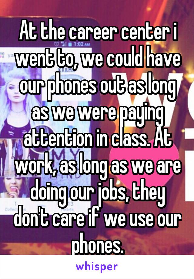 At the career center i went to, we could have our phones out as long as we were paying attention in class. At work, as long as we are doing our jobs, they don't care if we use our phones.