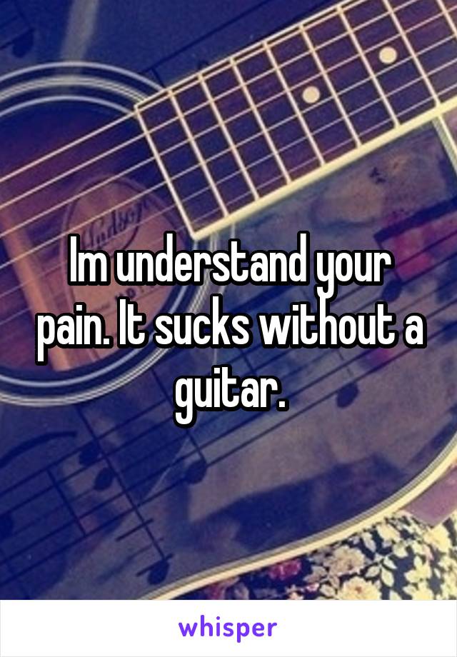 Im understand your pain. It sucks without a guitar.