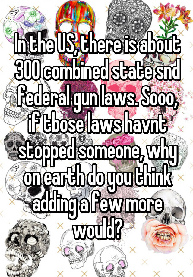 In the US, there is about 300 combined state snd federal gun laws. Sooo, if tbose laws havnt stopped someone, why on earth do you think adding a few more would?