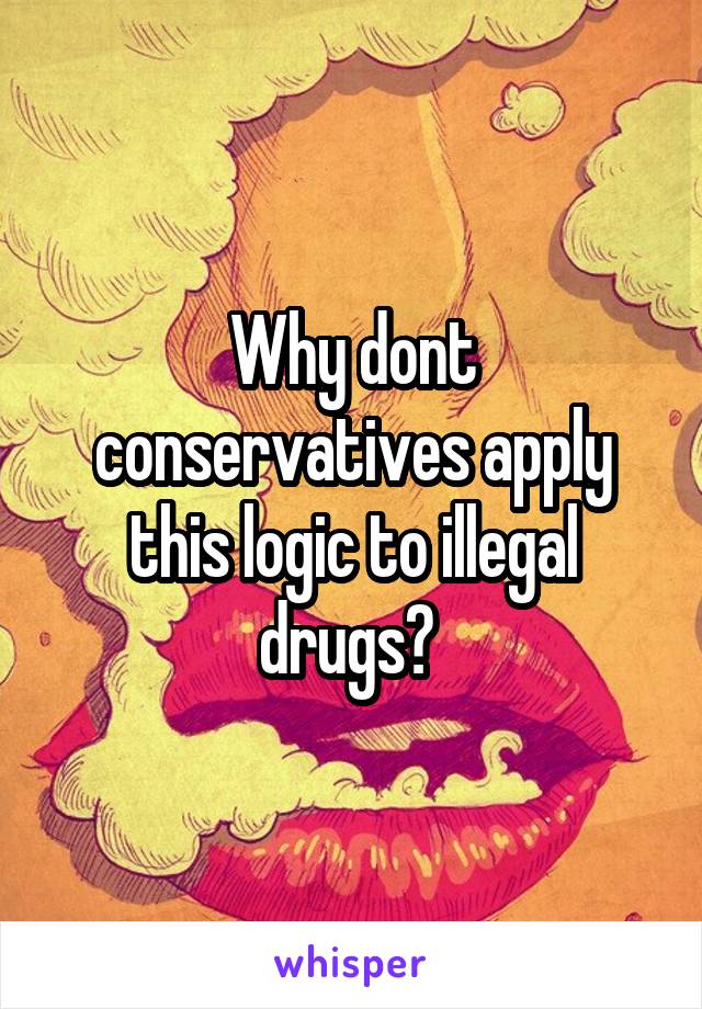 Why dont conservatives apply this logic to illegal drugs? 