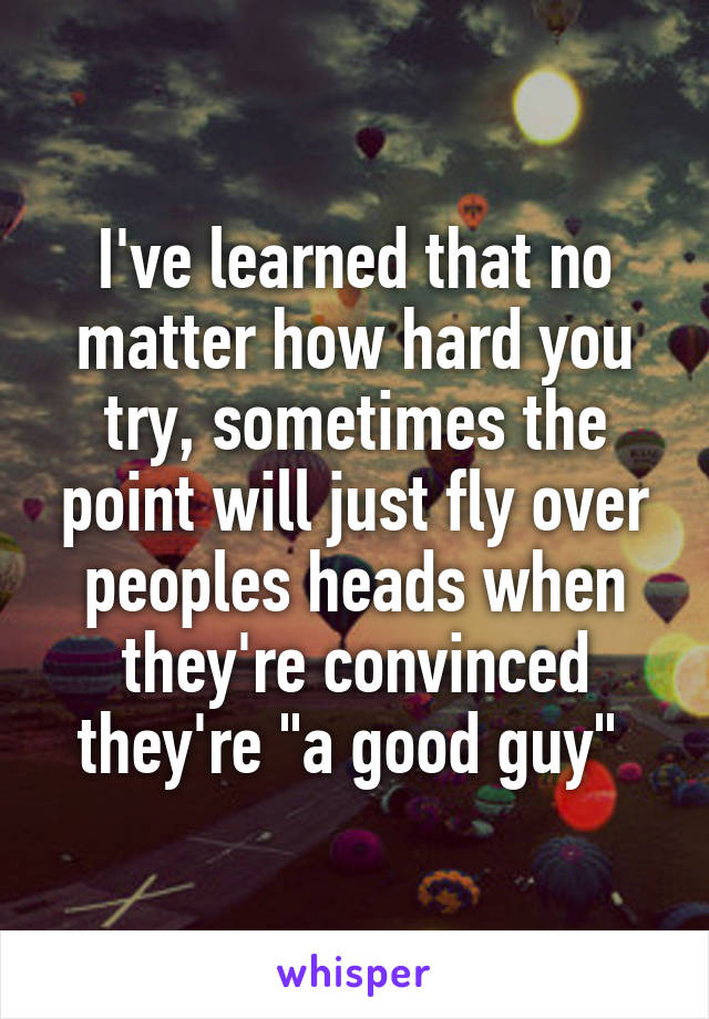 I've learned that no matter how hard you try, sometimes the point will just fly over peoples heads when they're convinced they're "a good guy" 