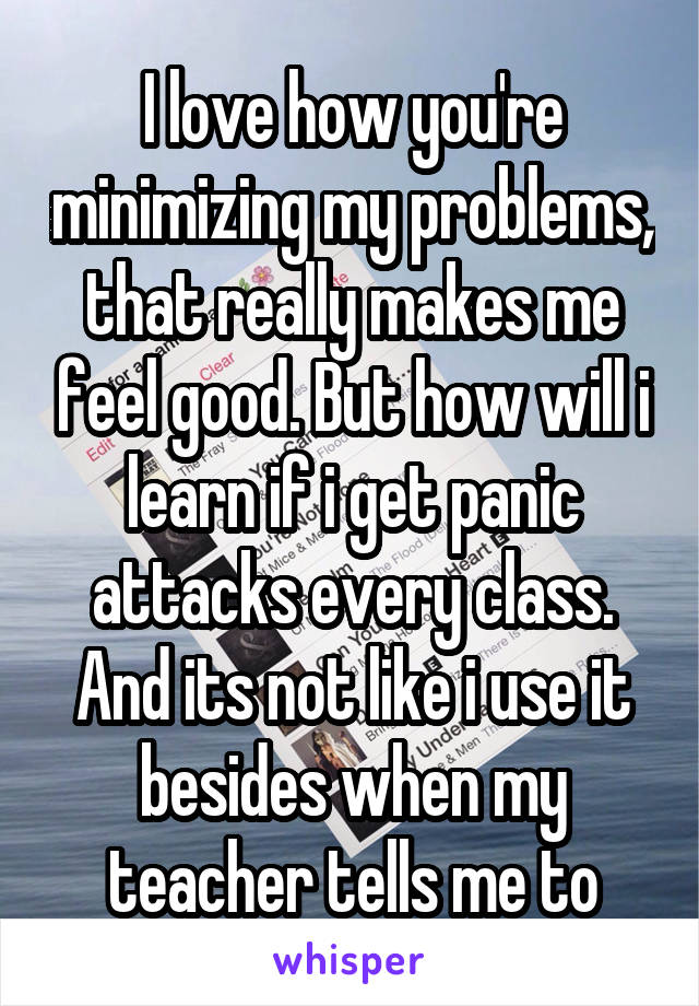 I love how you're minimizing my problems, that really makes me feel good. But how will i learn if i get panic attacks every class. And its not like i use it besides when my teacher tells me to