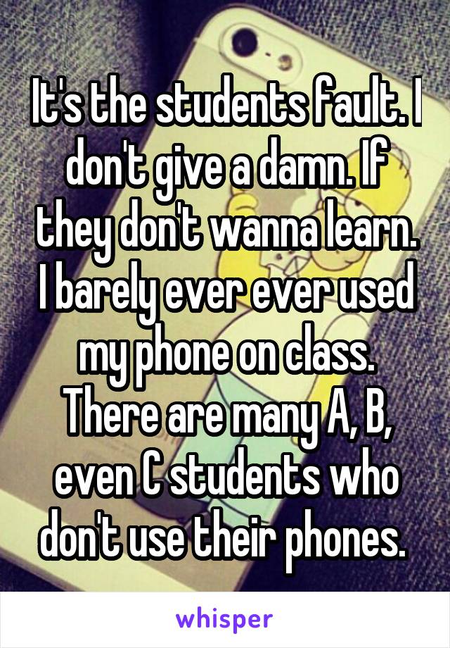 It's the students fault. I don't give a damn. If they don't wanna learn. I barely ever ever used my phone on class. There are many A, B, even C students who don't use their phones. 