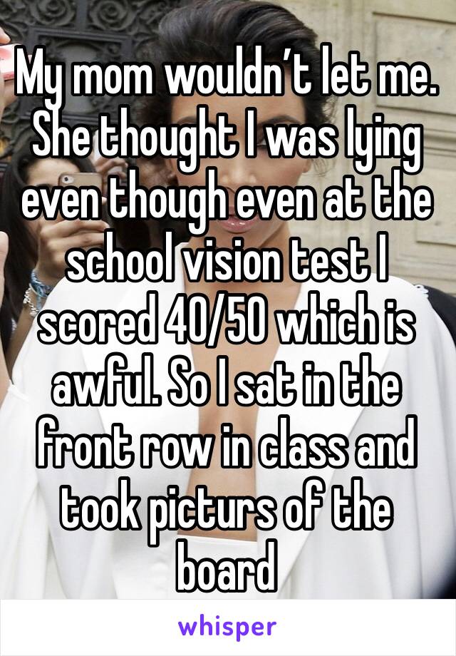 My mom wouldn’t let me. She thought I was lying even though even at the school vision test I scored 40/50 which is awful. So I sat in the front row in class and took picturs of the board 