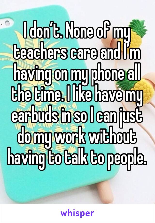 I don’t. None of my teachers care and I’m having on my phone all the time. I like have my earbuds in so I can just do my work without having to talk to people. 