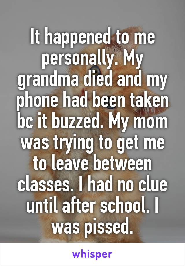 It happened to me personally. My grandma died and my phone had been taken bc it buzzed. My mom was trying to get me to leave between classes. I had no clue until after school. I was pissed.