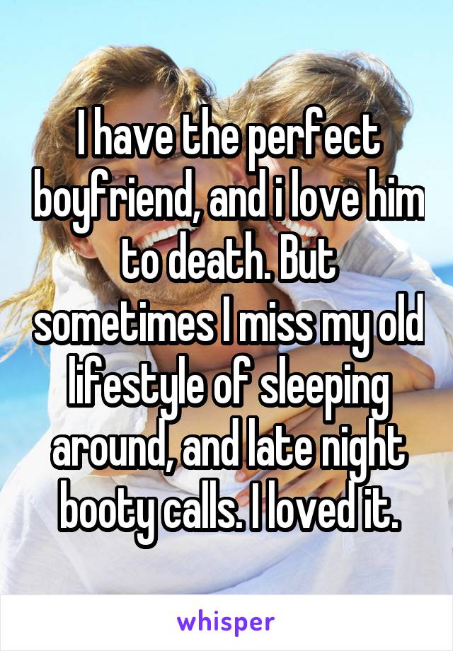 I have the perfect boyfriend, and i love him to death. But sometimes I miss my old lifestyle of sleeping around, and late night booty calls. I loved it.