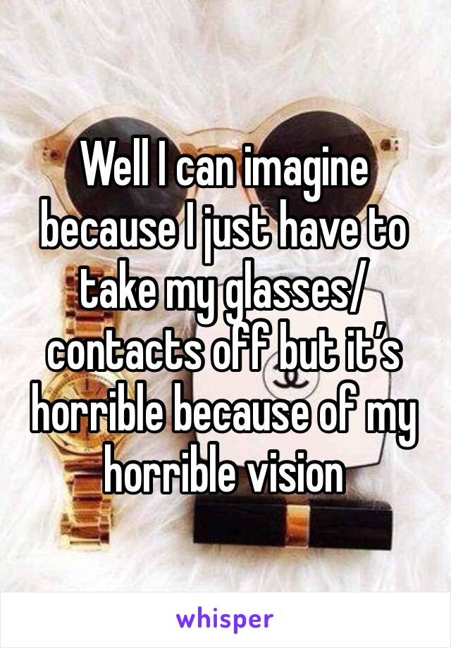 Well I can imagine because I just have to take my glasses/contacts off but it’s horrible because of my horrible vision 