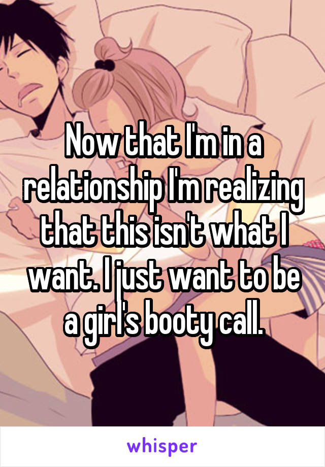 Now that I'm in a relationship I'm realizing that this isn't what I want. I just want to be a girl's booty call.