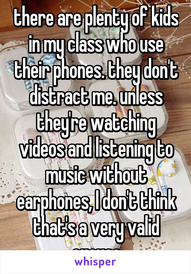 there are plenty of kids in my class who use their phones. they don't distract me. unless they're watching videos and listening to music without earphones, I don't think that's a very valid excuse