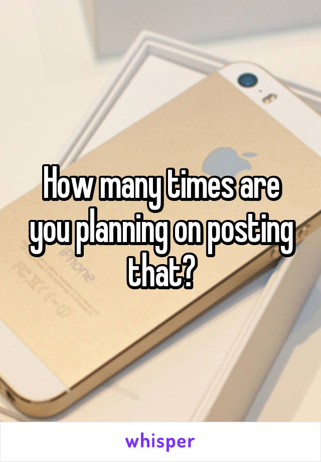 How many times are you planning on posting that?