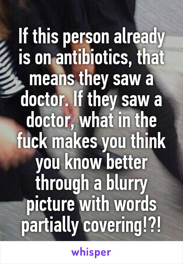 If this person already is on antibiotics, that means they saw a doctor. If they saw a doctor, what in the fuck makes you think you know better through a blurry picture with words partially covering!?!