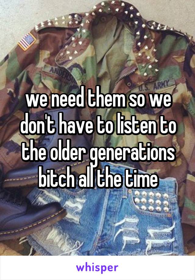 we need them so we don't have to listen to the older generations bitch all the time