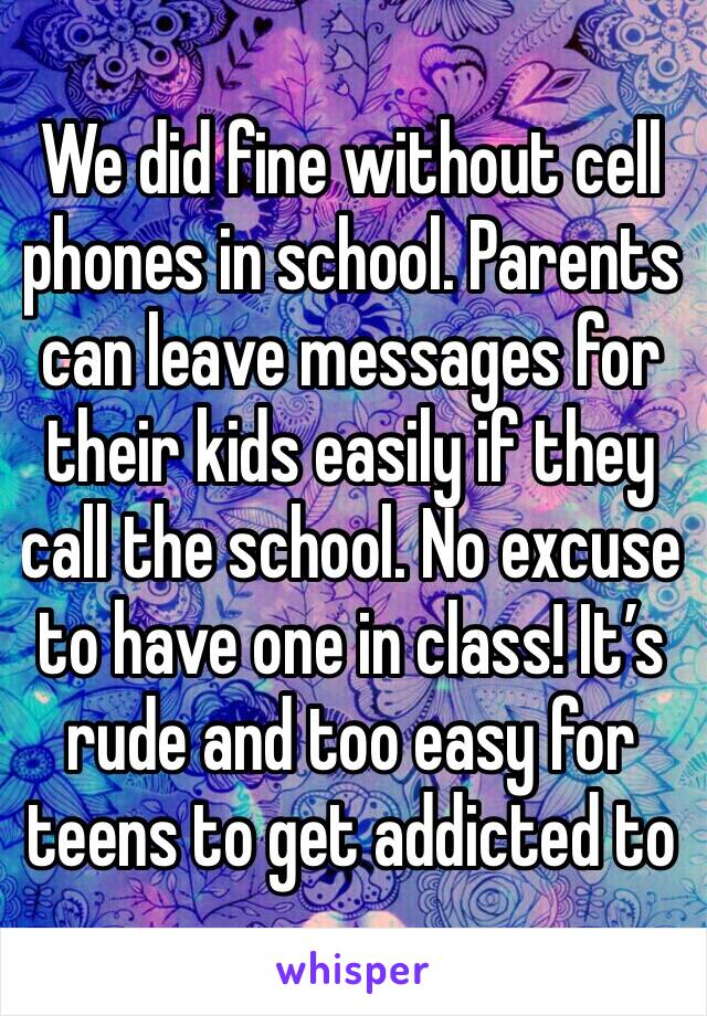 We did fine without cell phones in school. Parents can leave messages for their kids easily if they call the school. No excuse to have one in class! It’s rude and too easy for teens to get addicted to