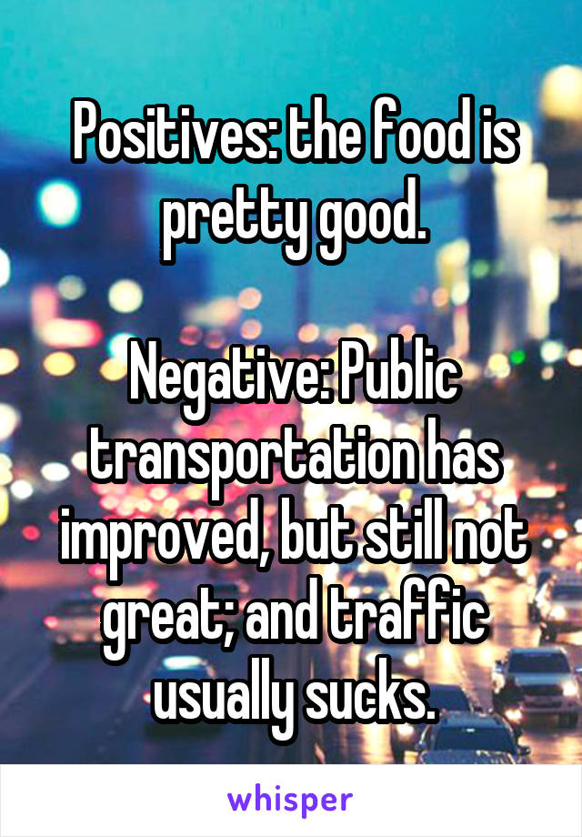 Positives: the food is pretty good.

Negative: Public transportation has improved, but still not great; and traffic usually sucks.