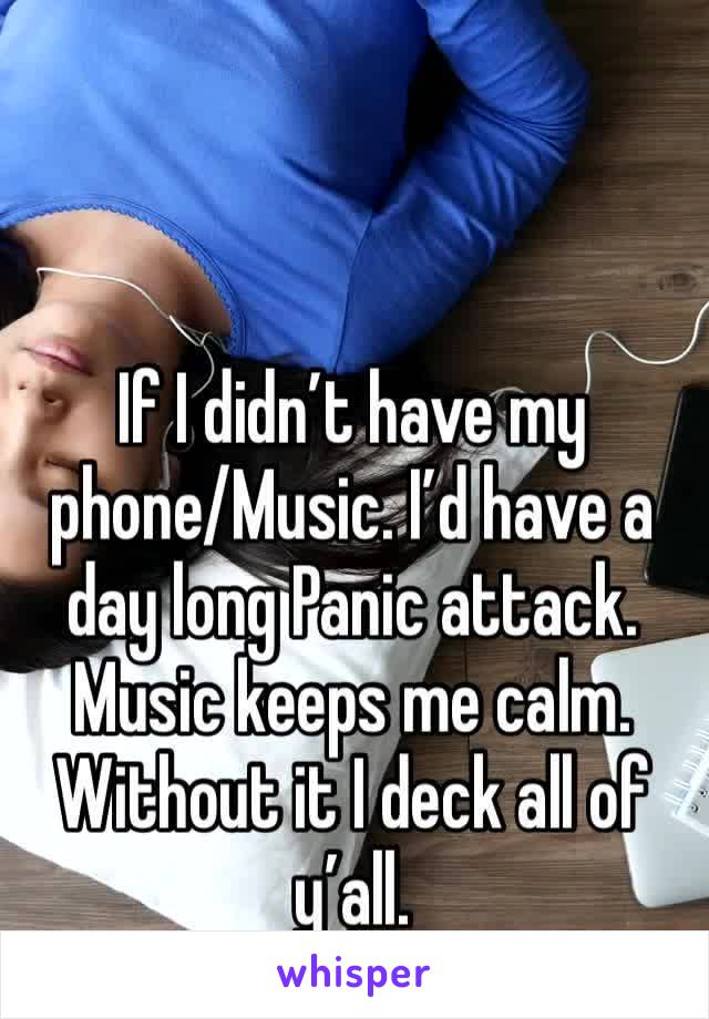 If I didn’t have my phone/Music. I’d have a day long Panic attack. Music keeps me calm. Without it I deck all of y’all. 