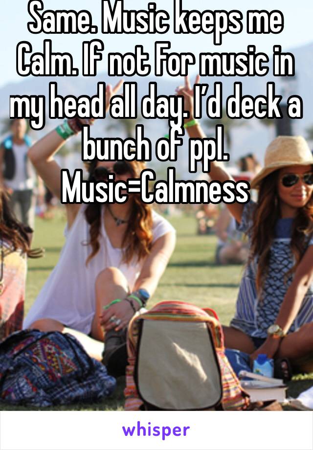 Same. Music keeps me Calm. If not For music in my head all day. I’d deck a bunch of ppl. 
Music=Calmness 