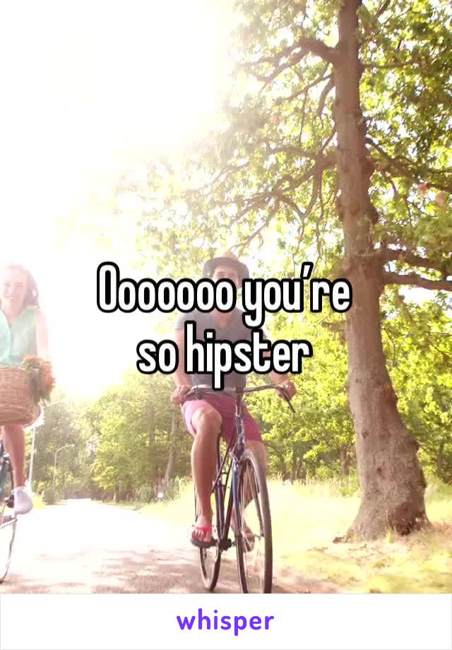 Ooooooo you’re so hipster