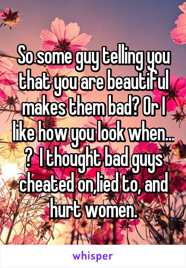 So some guy telling you that you are beautiful makes them bad? Or I like how you look when... ?  I thought bad guys cheated on,lied to, and hurt women.