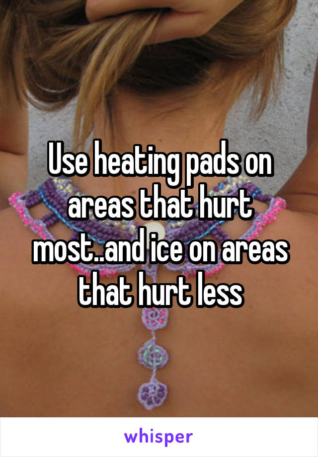 Use heating pads on areas that hurt most..and ice on areas that hurt less