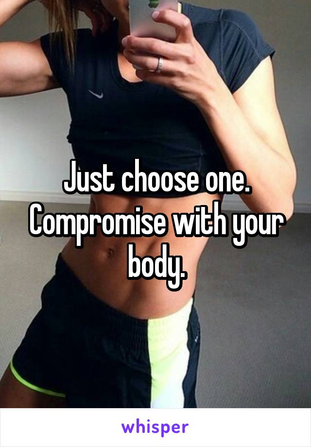Just choose one. Compromise with your body.