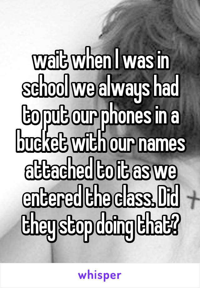 wait when I was in school we always had to put our phones in a bucket with our names attached to it as we entered the class. Did they stop doing that?