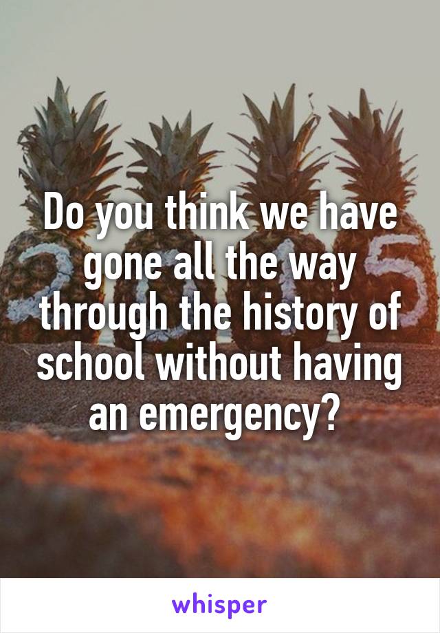 Do you think we have gone all the way through the history of school without having an emergency? 