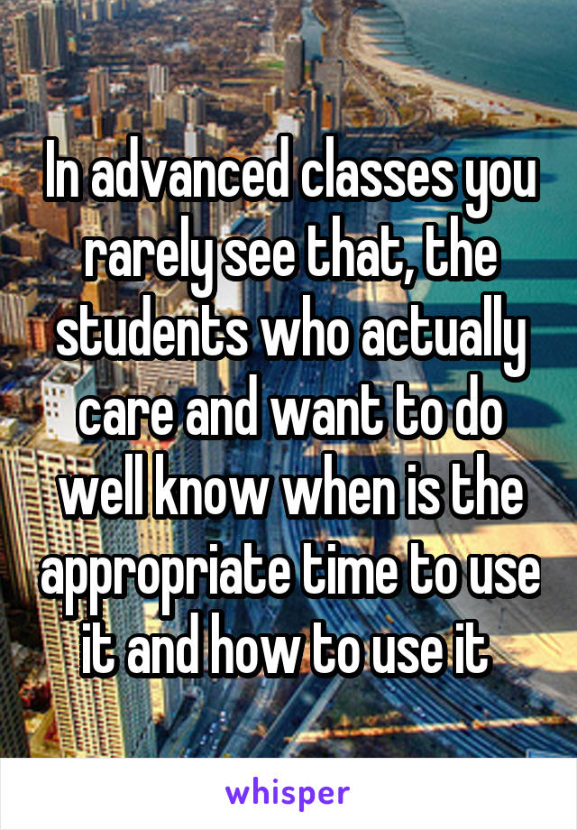 In advanced classes you rarely see that, the students who actually care and want to do well know when is the appropriate time to use it and how to use it 