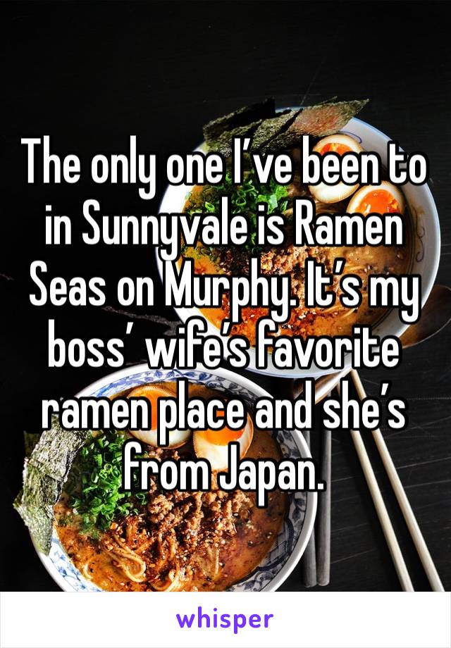 The only one I’ve been to in Sunnyvale is Ramen Seas on Murphy. It’s my boss’ wife’s favorite ramen place and she’s from Japan. 