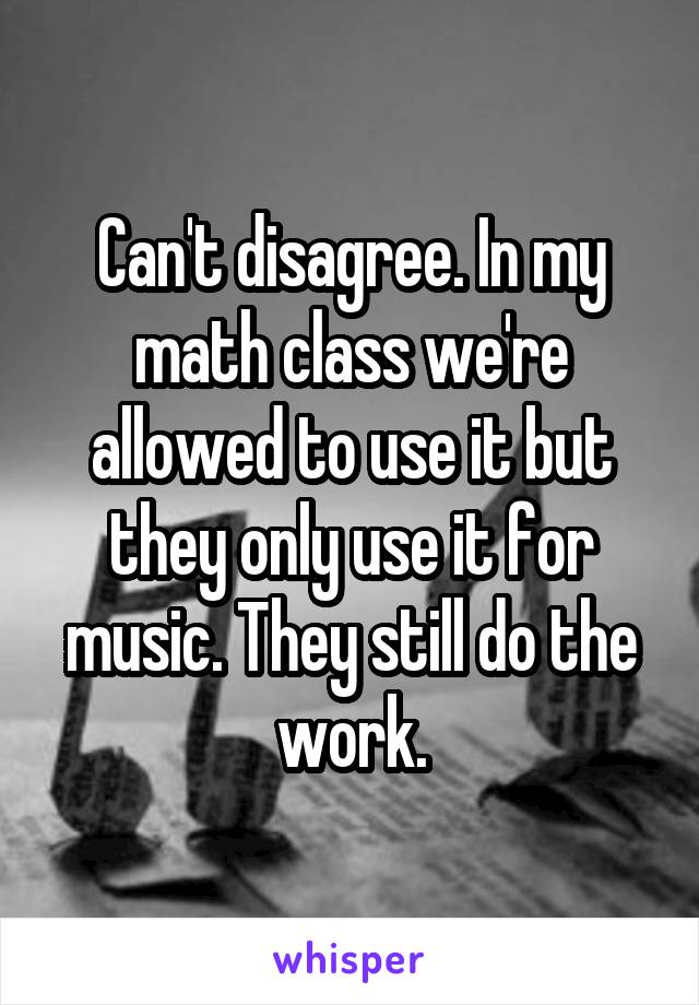 Can't disagree. In my math class we're allowed to use it but they only use it for music. They still do the work.