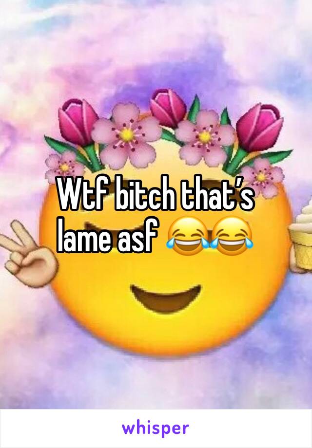 Wtf bitch that’s lame asf 😂😂