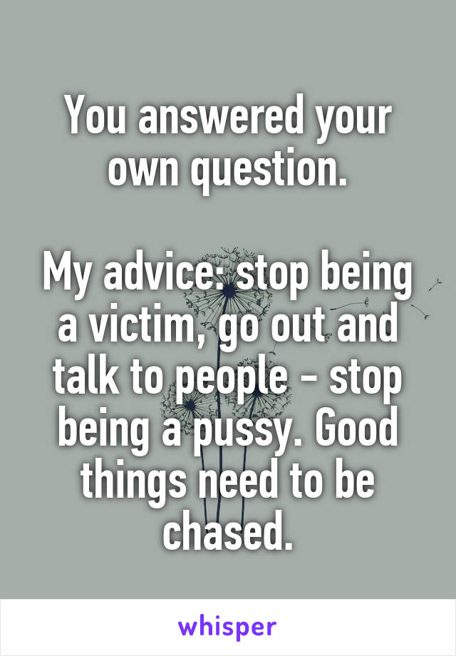 You answered your own question.

My advice: stop being a victim, go out and talk to people - stop being a pussy. Good things need to be chased.