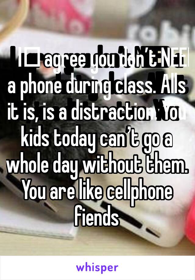 I️ agree you don’t NEED a phone during class. Alls it is, is a distraction. You kids today can’t go a whole day without them.  You are like cellphone fiends