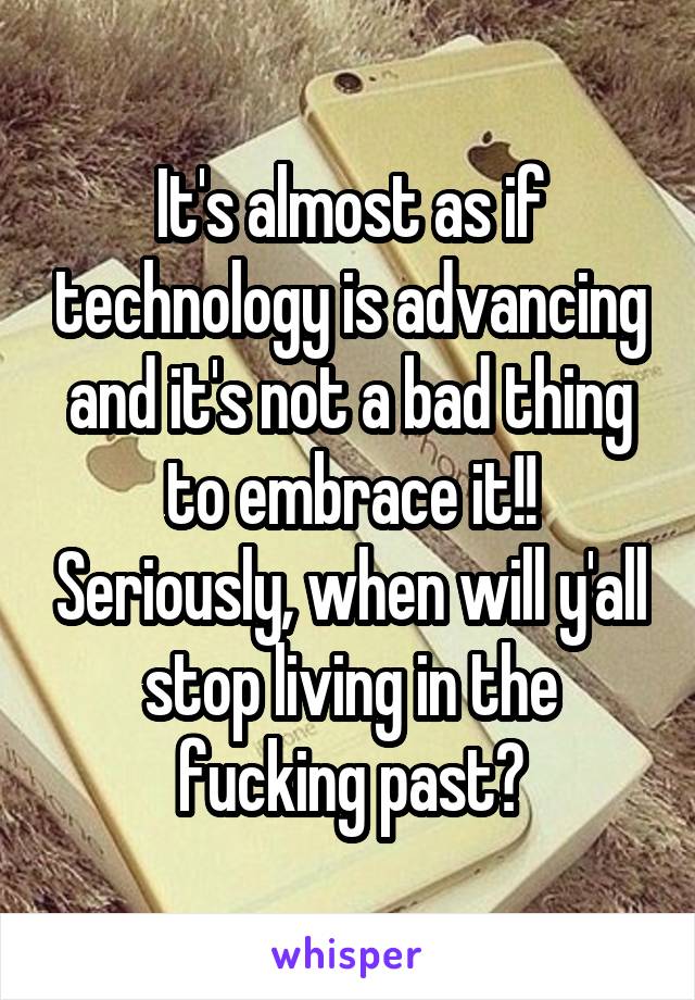 It's almost as if technology is advancing and it's not a bad thing to embrace it!! Seriously, when will y'all stop living in the fucking past?