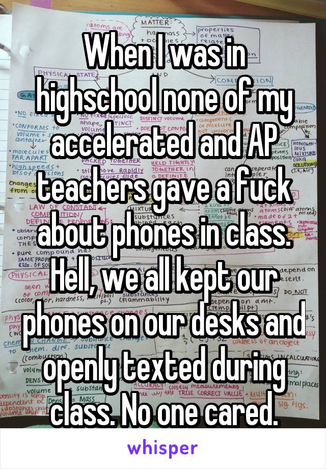 When I was in highschool none of my accelerated and AP teachers gave a fuck about phones in class. Hell, we all kept our phones on our desks and openly texted during class. No one cared.