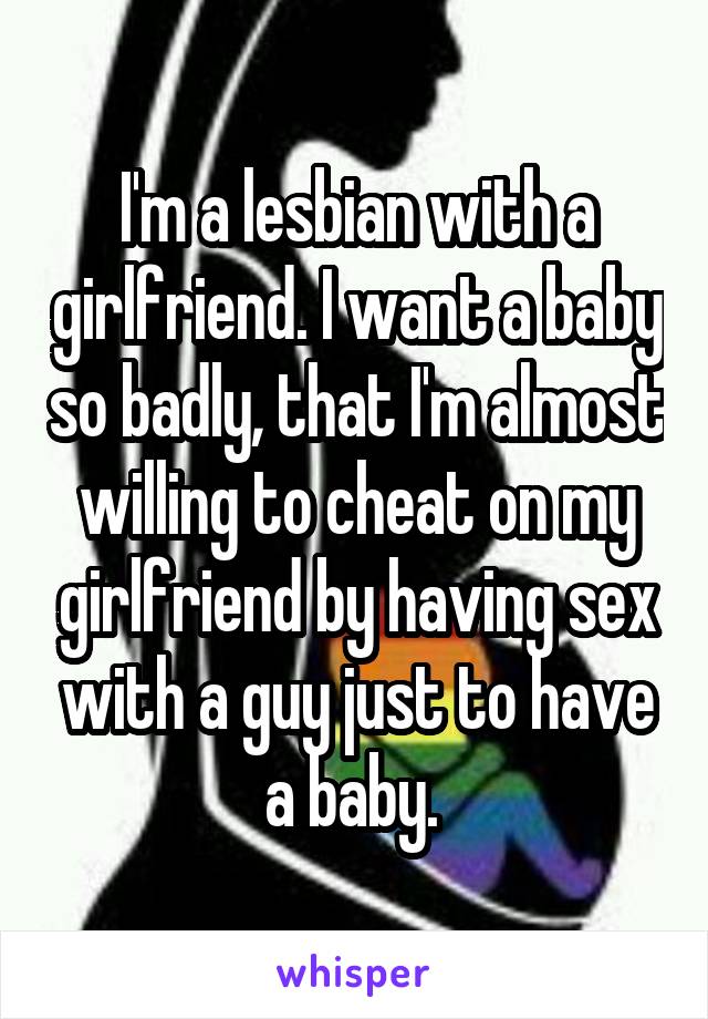 I'm a lesbian with a girlfriend. I want a baby so badly, that I'm almost willing to cheat on my girlfriend by having sex with a guy just to have a baby. 