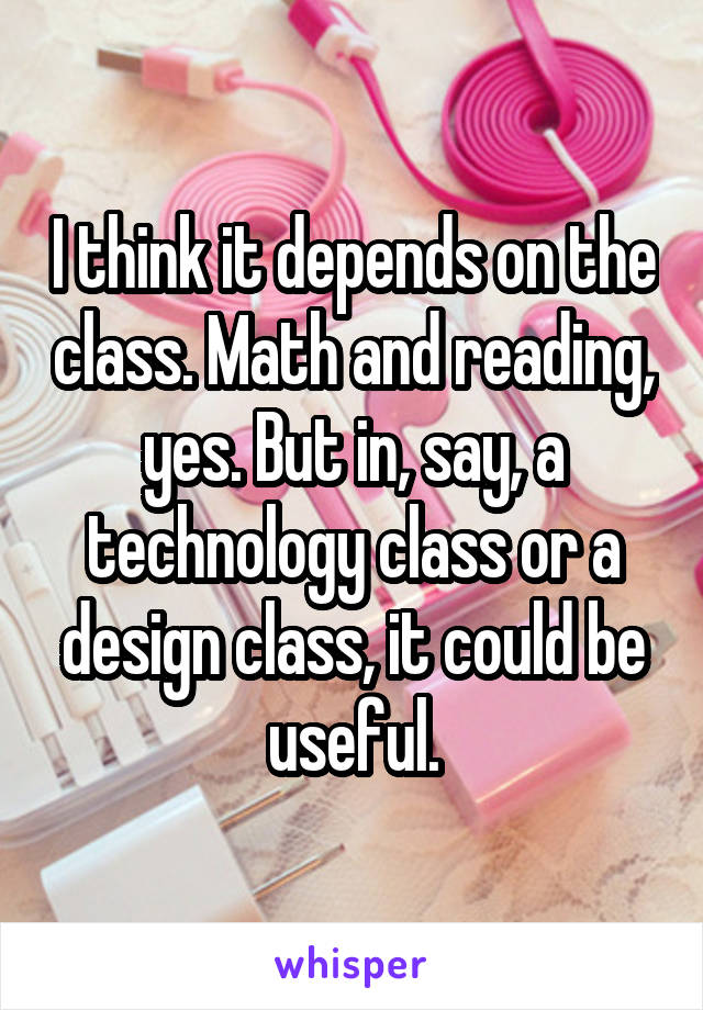 I think it depends on the class. Math and reading, yes. But in, say, a technology class or a design class, it could be useful.