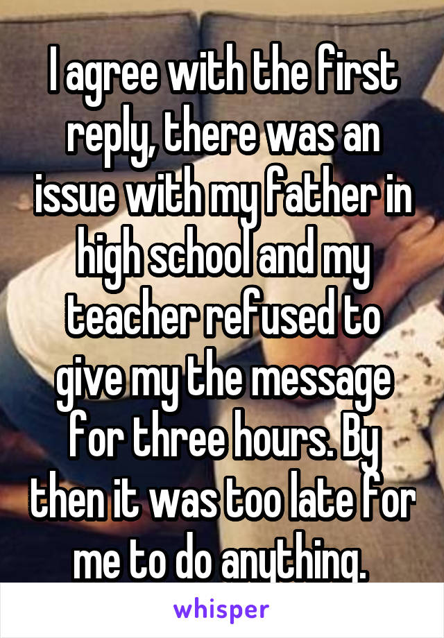 I agree with the first reply, there was an issue with my father in high school and my teacher refused to give my the message for three hours. By then it was too late for me to do anything. 