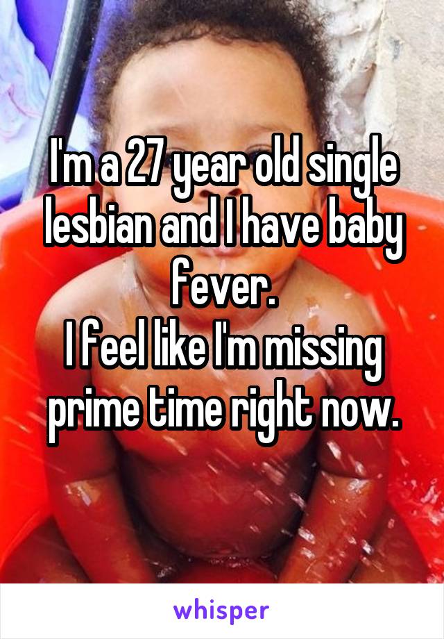 I'm a 27 year old single lesbian and I have baby fever.
I feel like I'm missing prime time right now.
 