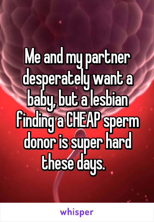 Me and my partner desperately want a baby, but a lesbian finding a CHEAP sperm donor is super hard these days.   