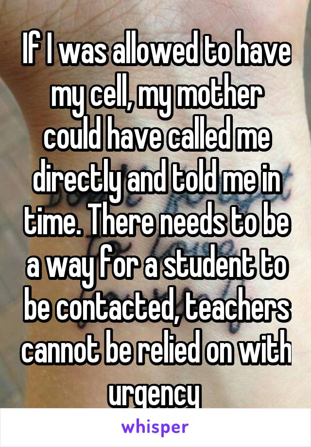 If I was allowed to have my cell, my mother could have called me directly and told me in time. There needs to be a way for a student to be contacted, teachers cannot be relied on with urgency 