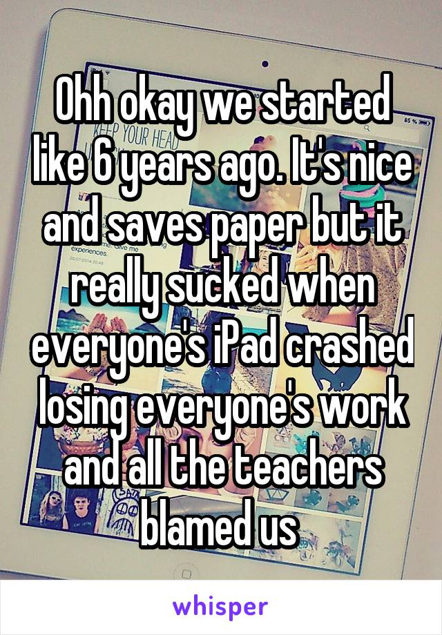 Ohh okay we started like 6 years ago. It's nice and saves paper but it really sucked when everyone's iPad crashed losing everyone's work and all the teachers blamed us 