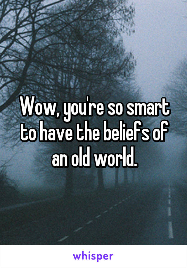 Wow, you're so smart to have the beliefs of an old world.