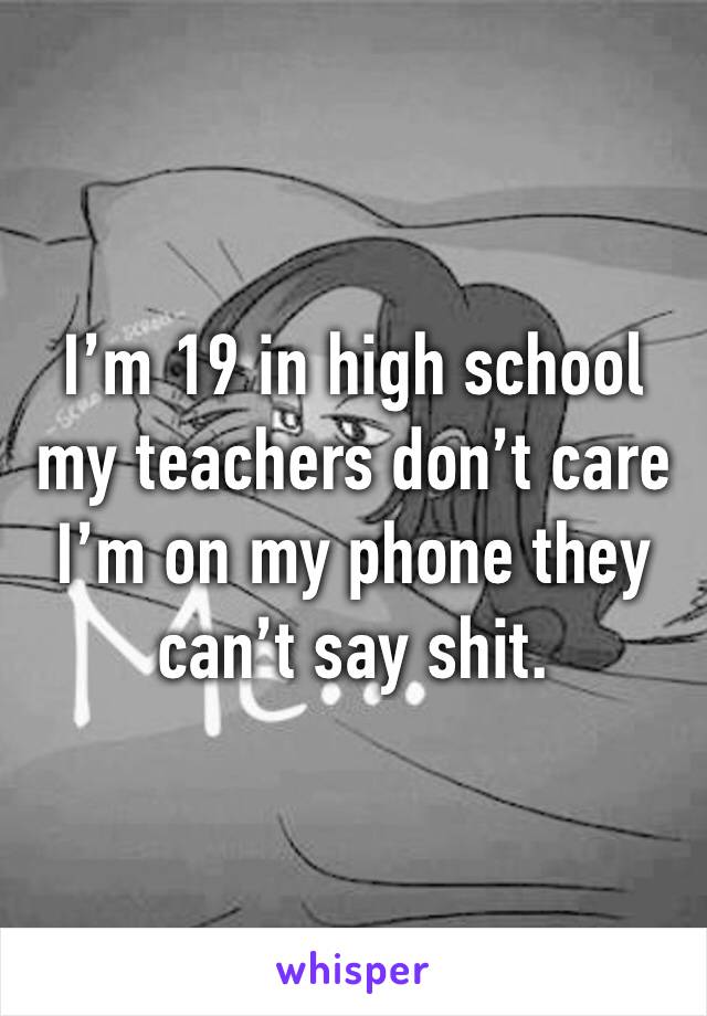 I’m 19 in high school my teachers don’t care I’m on my phone they can’t say shit.